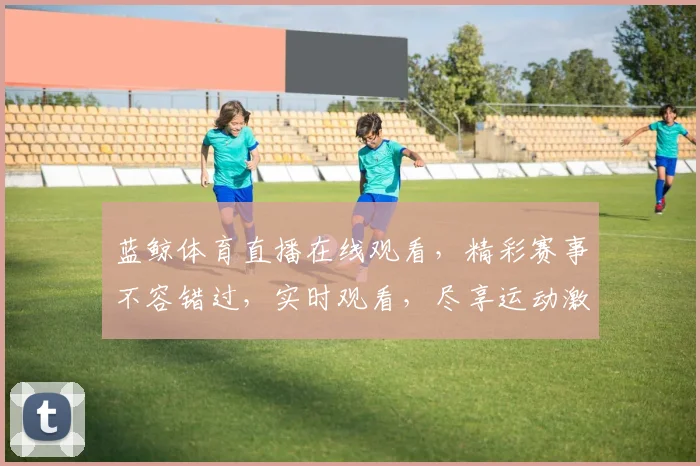 蓝鲸体育直播在线观看，精彩赛事不容错过，实时观看，尽享运动激情，三重大礼等你来
